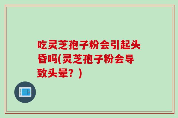 吃灵芝孢子粉会引起头昏吗(灵芝孢子粉会导致头晕？)
