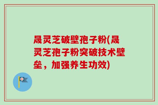 晟灵芝破壁孢子粉(晟灵芝孢子粉突破技术壁垒，加强养生功效)