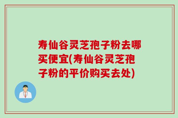 寿仙谷灵芝孢子粉去哪买便宜(寿仙谷灵芝孢子粉的平价购买去处)
