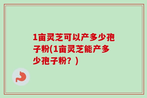 1亩灵芝可以产多少孢子粉(1亩灵芝能产多少孢子粉？)
