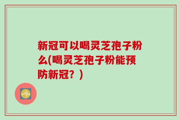 新冠可以喝灵芝孢子粉么(喝灵芝孢子粉能预防新冠？)