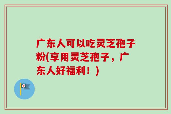 广东人可以吃灵芝孢子粉(享用灵芝孢子，广东人好福利！)