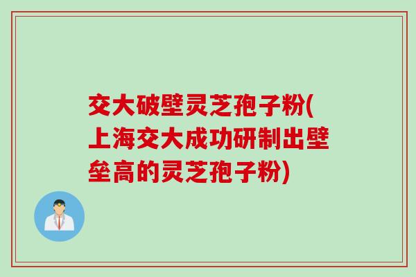 交大破壁灵芝孢子粉(上海交大成功研制出壁垒高的灵芝孢子粉)