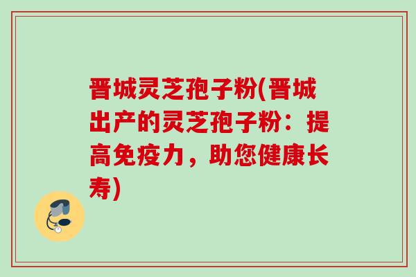 晋城灵芝孢子粉(晋城出产的灵芝孢子粉：提高免疫力，助您健康长寿)