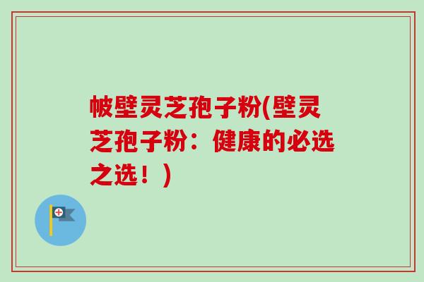 帔壁灵芝孢子粉(壁灵芝孢子粉：健康的必选之选！)