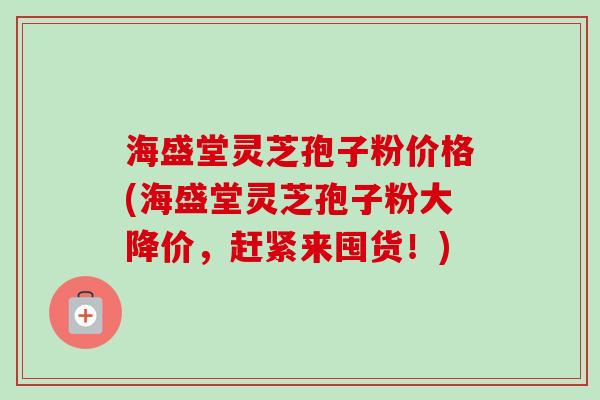 海盛堂灵芝孢子粉价格(海盛堂灵芝孢子粉大降价，赶紧来囤货！)
