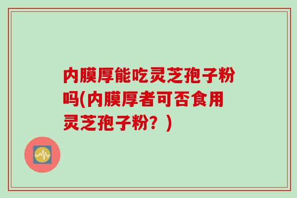 内膜厚能吃灵芝孢子粉吗(内膜厚者可否食用灵芝孢子粉？)