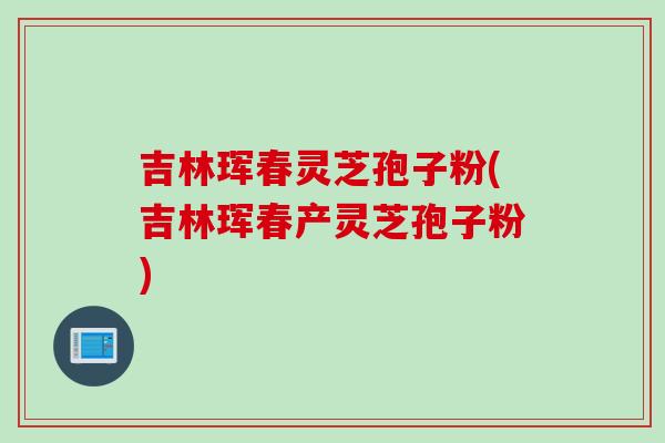吉林珲春灵芝孢子粉(吉林珲春产灵芝孢子粉)