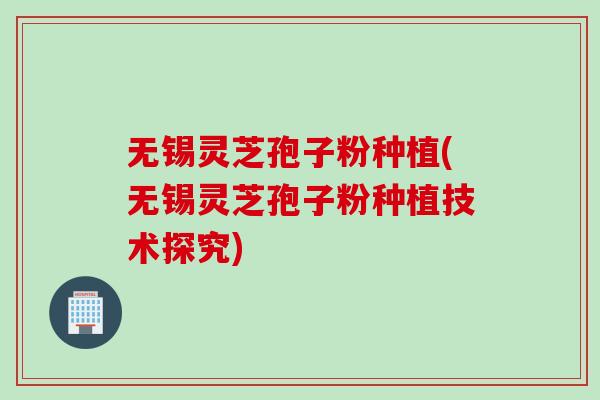 无锡灵芝孢子粉种植(无锡灵芝孢子粉种植技术探究) 无锡灵芝孢子粉种植(无锡灵芝孢子粉种植技术探究)
