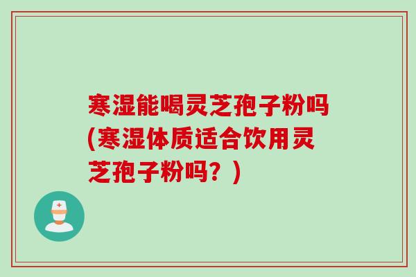 寒湿能喝灵芝孢子粉吗(寒湿体质适合饮用灵芝孢子粉吗？)