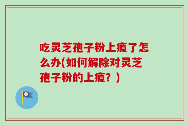 吃灵芝孢子粉上瘾了怎么办(如何解除对灵芝孢子粉的上瘾？)