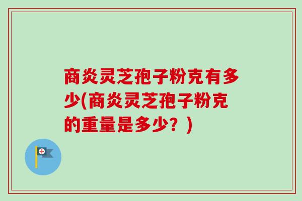 商炎灵芝孢子粉克有多少(商炎灵芝孢子粉克的重量是多少？)