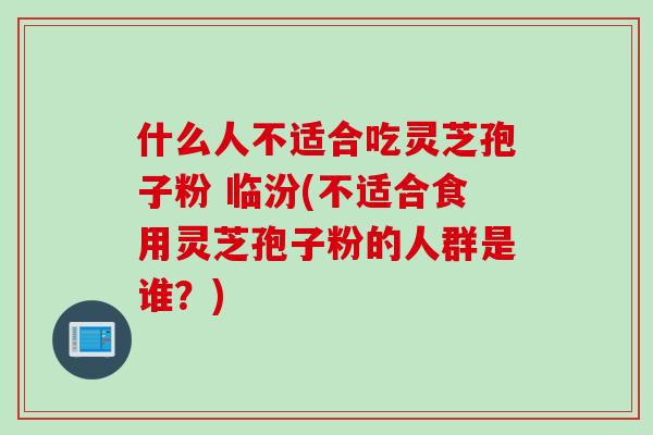 什么人不适合吃灵芝孢子粉 临汾(不适合食用灵芝孢子粉的人群是谁？)