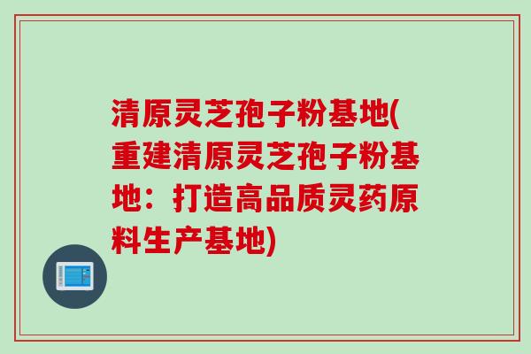 清原灵芝孢子粉基地(重建清原灵芝孢子粉基地：打造高品质灵药原料生产基地)
