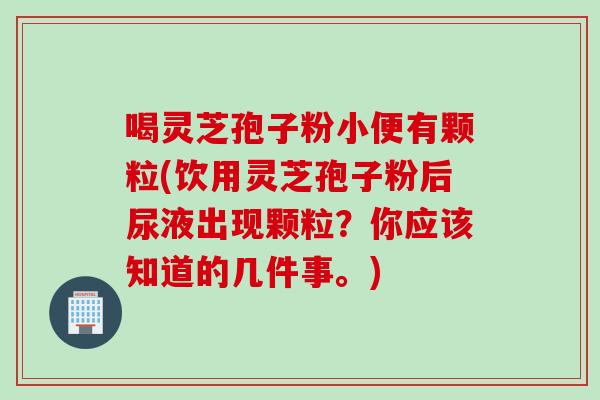 喝灵芝孢子粉小便有颗粒(饮用灵芝孢子粉后尿液出现颗粒？你应该知道的几件事。)