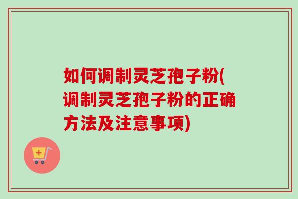 如何调制灵芝孢子粉(调制灵芝孢子粉的正确方法及注意事项)