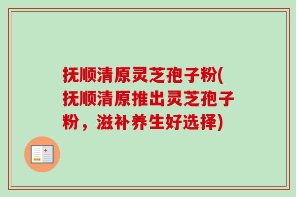 抚顺清原灵芝孢子粉(抚顺清原推出灵芝孢子粉，滋补养生好选择)