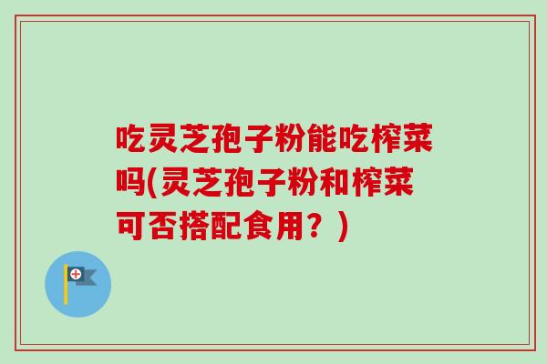 吃灵芝孢子粉能吃榨菜吗(灵芝孢子粉和榨菜可否搭配食用？)