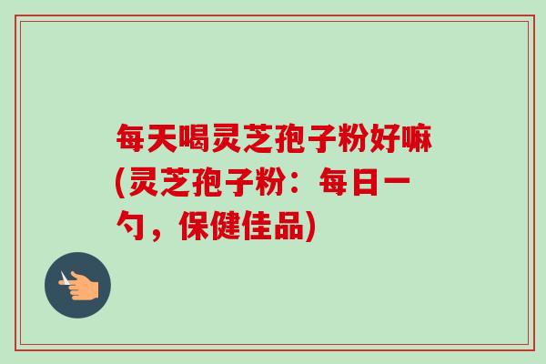 每天喝灵芝孢子粉好嘛(灵芝孢子粉：每日一勺，保健佳品)