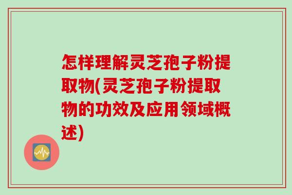 怎样理解灵芝孢子粉提取物(灵芝孢子粉提取物的功效及应用领域概述)