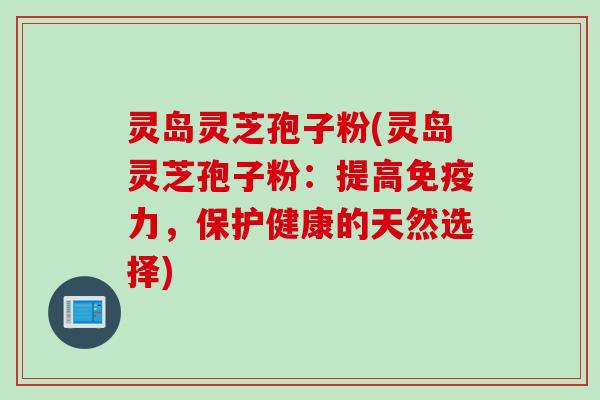 灵岛灵芝孢子粉(灵岛灵芝孢子粉：提高免疫力，保护健康的天然选择)