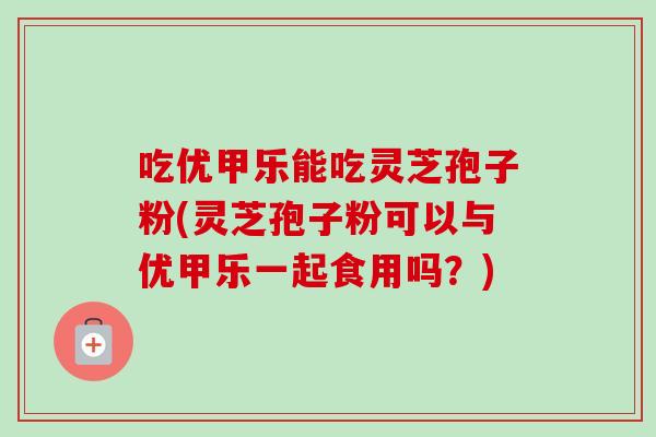 吃优甲乐能吃灵芝孢子粉(灵芝孢子粉可以与优甲乐一起食用吗?) 吃优甲乐能吃灵芝孢子粉(灵芝孢子粉可以与优甲乐一起食用吗?)