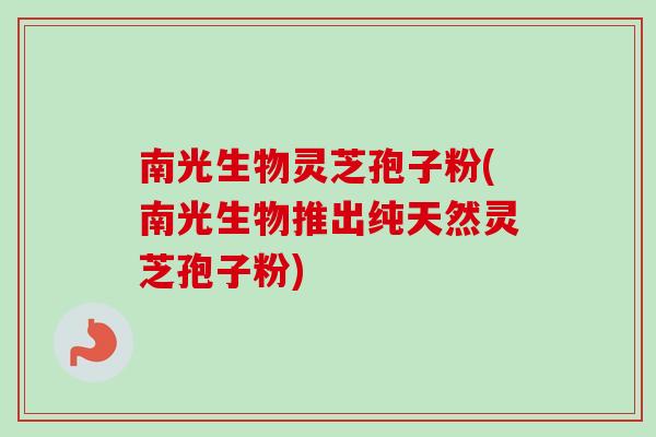 南光生物灵芝孢子粉(南光生物推出纯天然灵芝孢子粉)