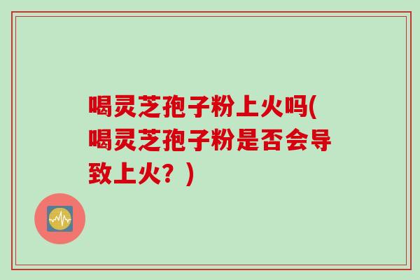 喝灵芝孢子粉上火吗(喝灵芝孢子粉是否会导致上火？)