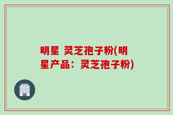 明星 灵芝孢子粉(明星产品：灵芝孢子粉)