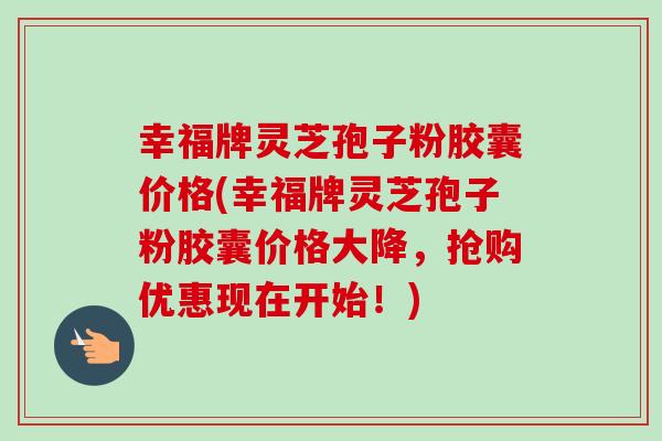 幸福牌灵芝孢子粉胶囊价格(幸福牌灵芝孢子粉胶囊价格大降，抢购优惠现在开始！)
