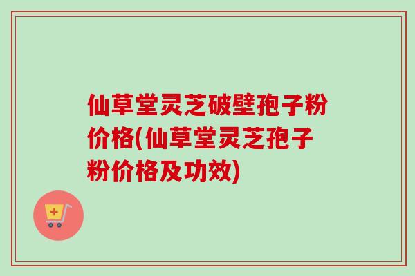 仙草堂灵芝破壁孢子粉价格(仙草堂灵芝孢子粉价格及功效)