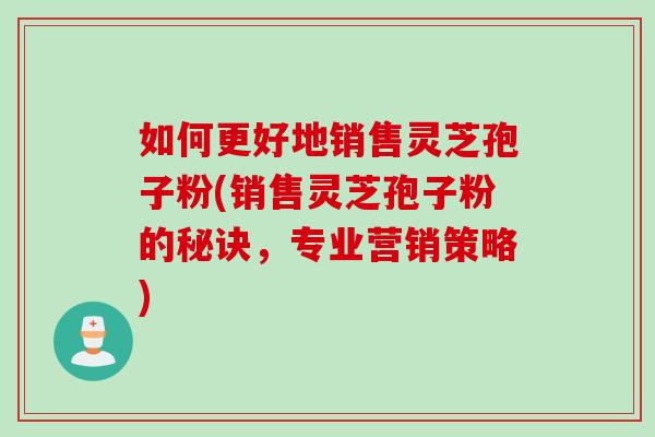 如何更好地销售灵芝孢子粉(销售灵芝孢子粉的秘诀，专业营销策略)