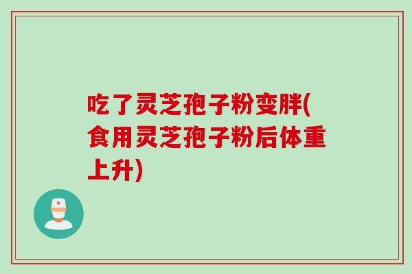 吃了灵芝孢子粉变胖(食用灵芝孢子粉后体重上升)