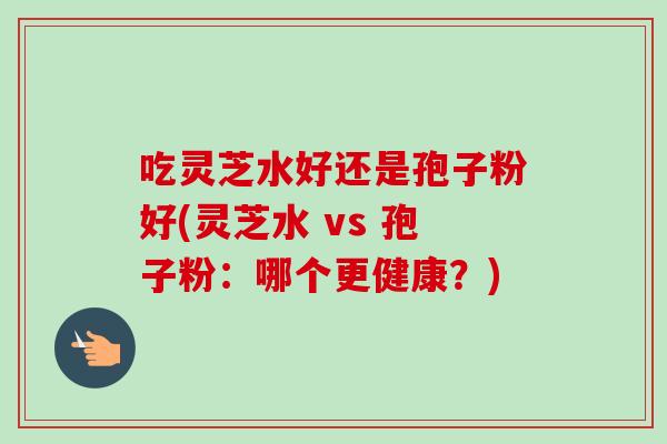 吃灵芝水好还是孢子粉好(灵芝水 vs 孢子粉：哪个更健康？)