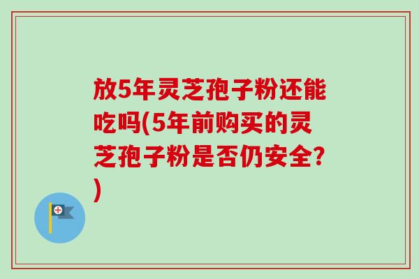 放5年灵芝孢子粉还能吃吗(5年前购买的灵芝孢子粉是否仍安全？)