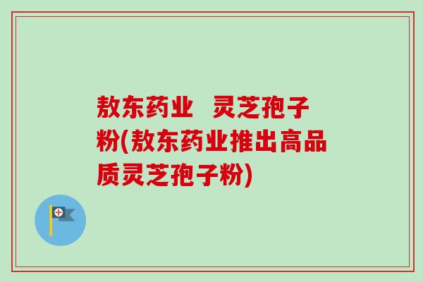 敖东药业  灵芝孢子粉(敖东药业推出高品质灵芝孢子粉)