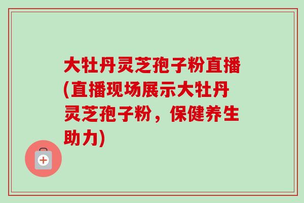 大牡丹灵芝孢子粉直播(直播现场展示大牡丹灵芝孢子粉，保健养生助力)