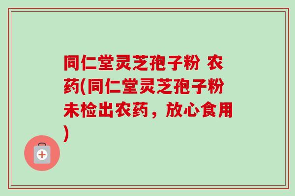 同仁堂灵芝孢子粉 农药(同仁堂灵芝孢子粉未检出农药，放心食用)