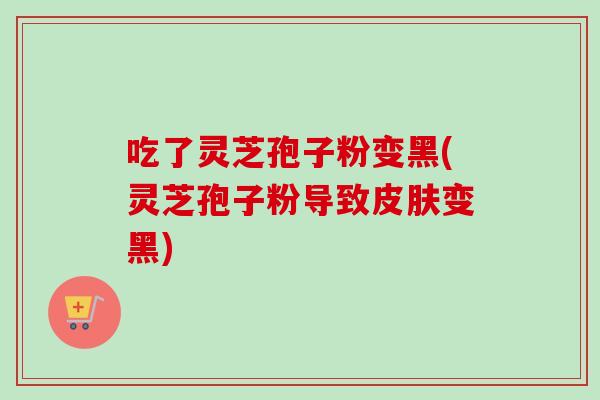 吃了灵芝孢子粉变黑(灵芝孢子粉导致皮肤变黑)