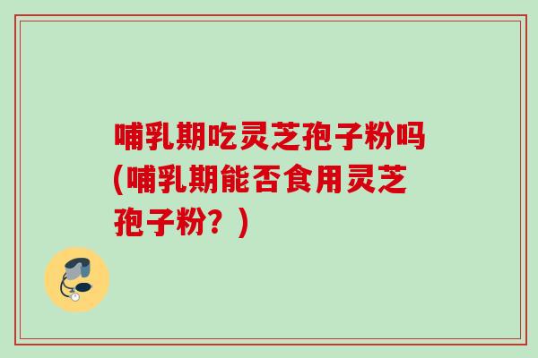 哺乳期吃灵芝孢子粉吗(哺乳期能否食用灵芝孢子粉？)