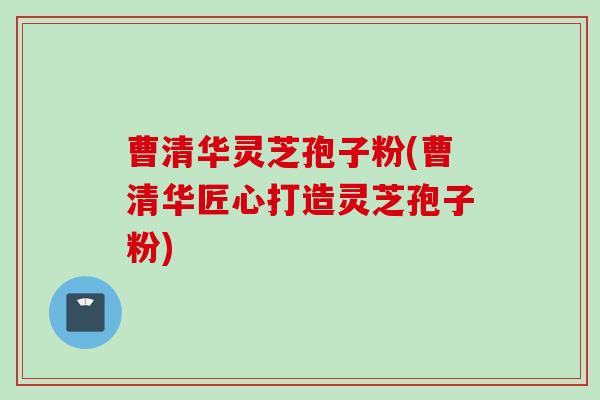 曹清华灵芝孢子粉(曹清华匠心打造灵芝孢子粉)