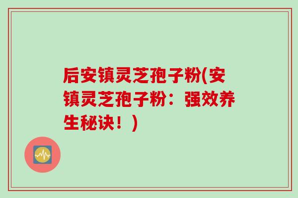 后安镇灵芝孢子粉(安镇灵芝孢子粉:强效养生秘诀!) 后安镇灵芝孢子粉(安镇灵芝孢子粉:强效养生秘诀!)