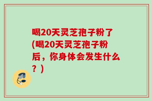 喝20天灵芝孢子粉了(喝20天灵芝孢子粉后，你身体会发生什么？)