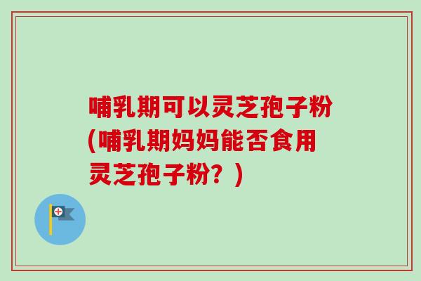 哺乳期可以灵芝孢子粉(哺乳期妈妈能否食用灵芝孢子粉？)