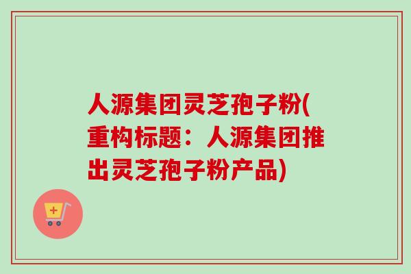人源集团灵芝孢子粉(重构标题：人源集团推出灵芝孢子粉产品)