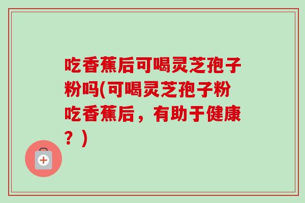 吃香蕉后可喝灵芝孢子粉吗(可喝灵芝孢子粉吃香蕉后，有助于健康？)