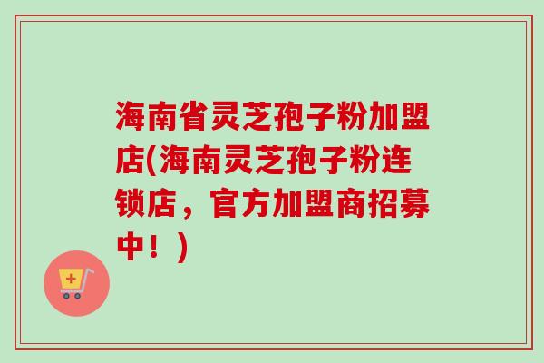 海南省灵芝孢子粉加盟店(海南灵芝孢子粉连锁店，官方加盟商招募中！)