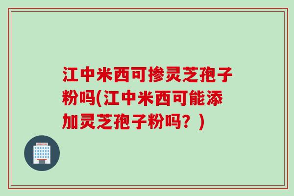 江中米西可掺灵芝孢子粉吗(江中米西可能添加灵芝孢子粉吗？)