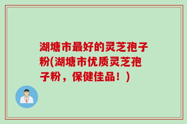 湖塘市最好的灵芝孢子粉(湖塘市优质灵芝孢子粉，保健佳品！)