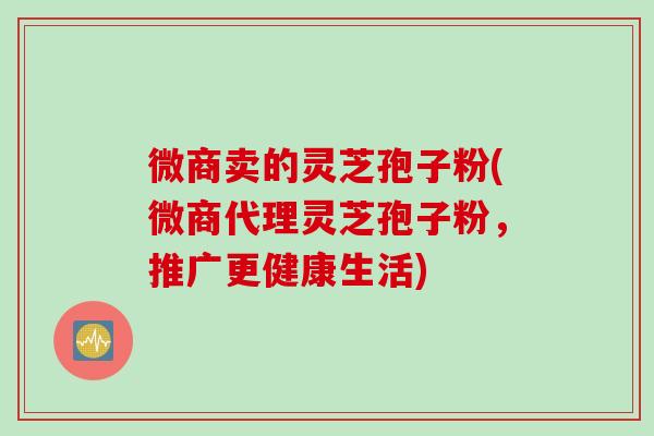 微商卖的灵芝孢子粉(微商代理灵芝孢子粉，推广更健康生活)